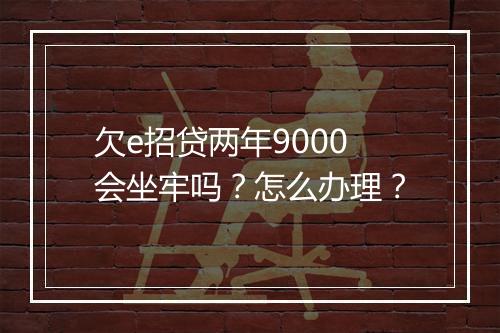 欠e招贷两年9000会坐牢吗？怎么办理？
