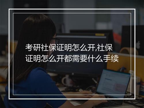 考研社保证明怎么开,社保证明怎么开都需要什么手续