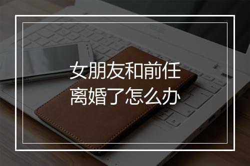 女朋友和前任离婚了怎么办