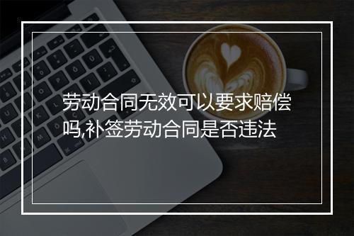 劳动合同无效可以要求赔偿吗,补签劳动合同是否违法