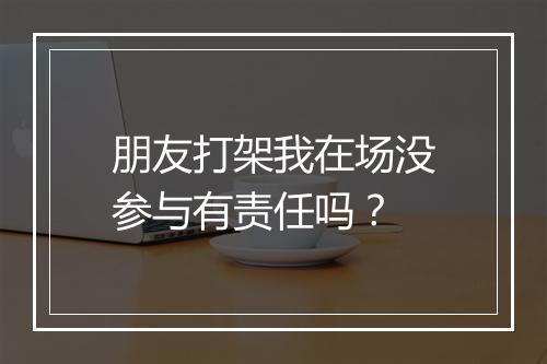 朋友打架我在场没参与有责任吗？