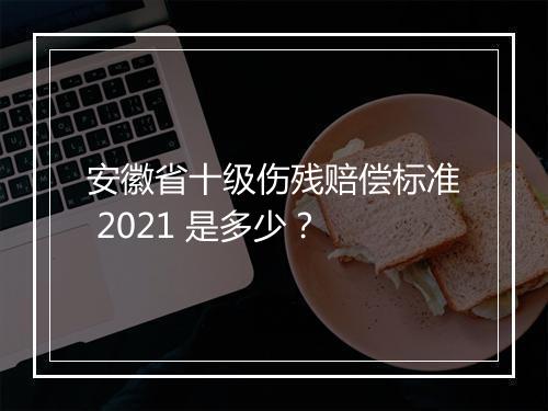 安徽省十级伤残赔偿标准 2021 是多少？