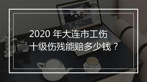 2020 年大连市工伤十级伤残能赔多少钱？