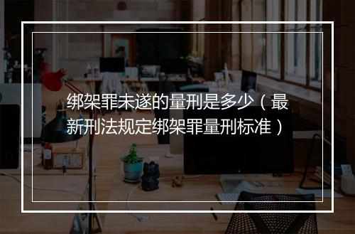 绑架罪未遂的量刑是多少（最新刑法规定绑架罪量刑标准）