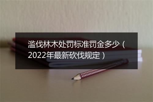 滥伐林木处罚标准罚金多少（2022年最新砍伐规定）