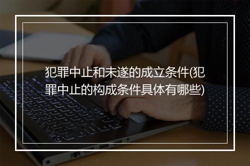 犯罪中止和未遂的成立条件(犯罪中止的构成条件具体有哪些)