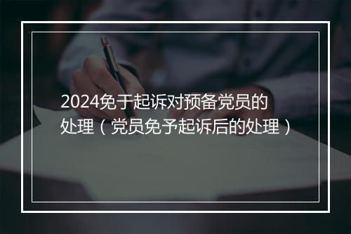 2024免于起诉对预备党员的处理（党员免予起诉后的处理）