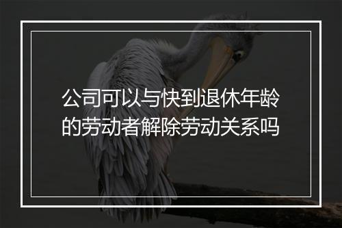 公司可以与快到退休年龄的劳动者解除劳动关系吗