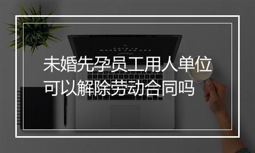 未婚先孕员工用人单位可以解除劳动合同吗