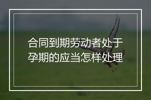 合同到期劳动者处于孕期的应当怎样处理