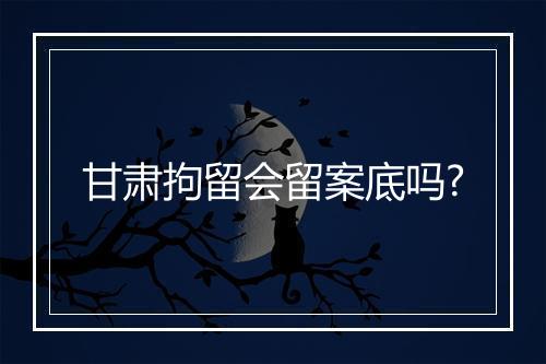 甘肃拘留会留案底吗?
