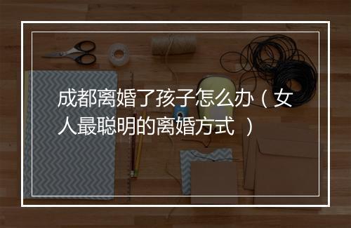 成都离婚了孩子怎么办（女人最聪明的离婚方式 ）