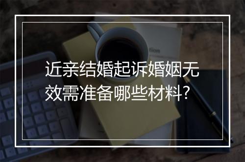近亲结婚起诉婚姻无效需准备哪些材料?