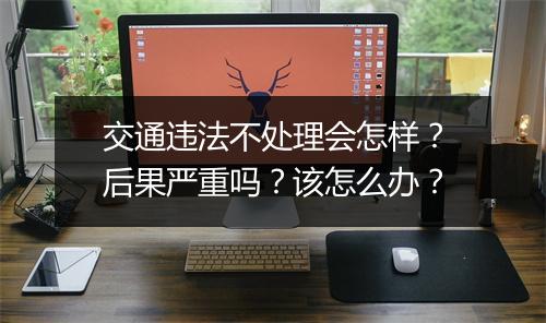 交通违法不处理会怎样？后果严重吗？该怎么办？