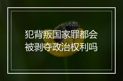 犯背叛国家罪都会被剥夺政治权利吗