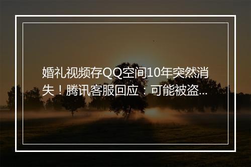 婚礼视频存QQ空间10年突然消失！腾讯客服回应：可能被盗号遭恶意删除
