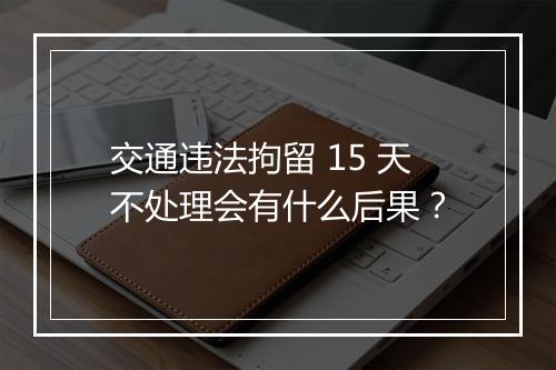 交通违法拘留 15 天不处理会有什么后果？