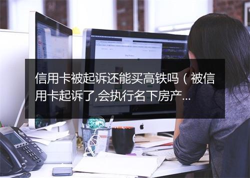 信用卡被起诉还能买高铁吗（被信用卡起诉了,会执行名下房产吗）