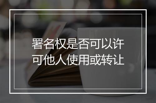 署名权是否可以许可他人使用或转让