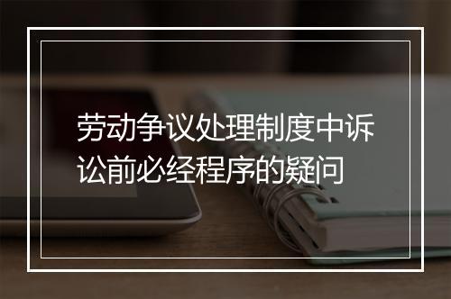 劳动争议处理制度中诉讼前必经程序的疑问