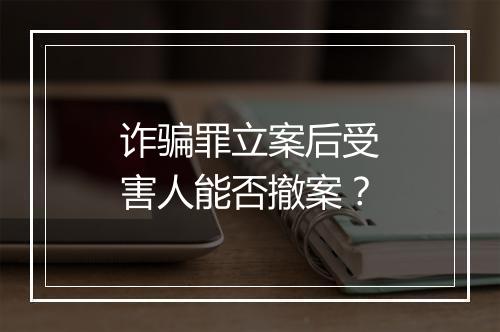 诈骗罪立案后受害人能否撤案？