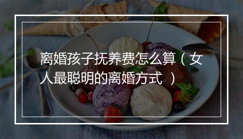 离婚孩子抚养费怎么算（女人最聪明的离婚方式 ）