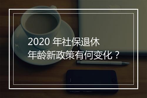 2020 年社保退休年龄新政策有何变化？
