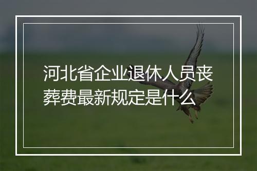 河北省企业退休人员丧葬费最新规定是什么