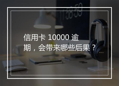信用卡 10000 逾期，会带来哪些后果？