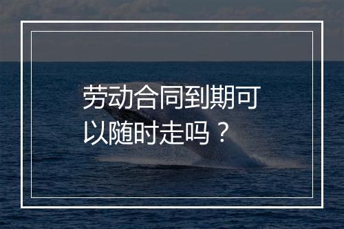 劳动合同到期可以随时走吗？
