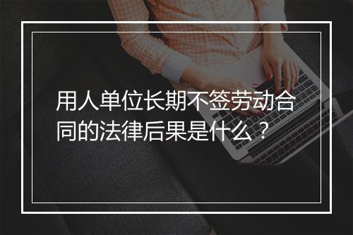 用人单位长期不签劳动合同的法律后果是什么？