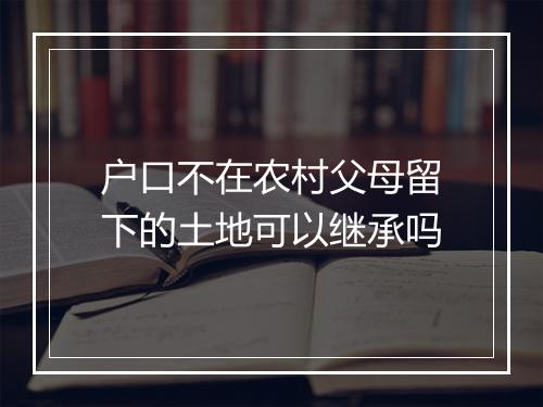 户口不在农村父母留下的土地可以继承吗