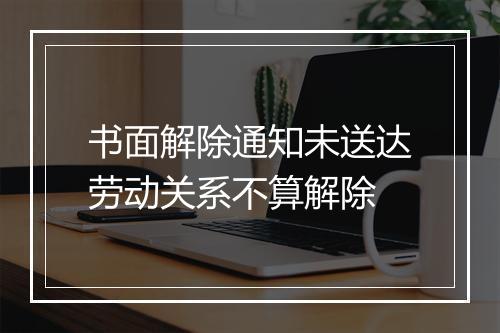 书面解除通知未送达劳动关系不算解除