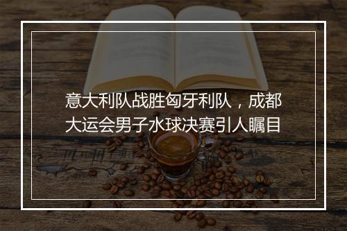 意大利队战胜匈牙利队，成都大运会男子水球决赛引人瞩目