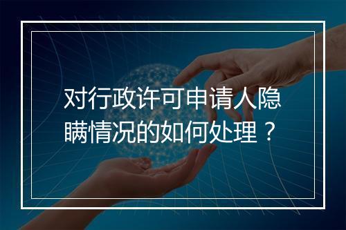 对行政许可申请人隐瞒情况的如何处理？