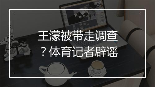 王濛被带走调查？体育记者辟谣