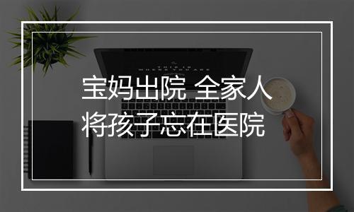 宝妈出院 全家人将孩子忘在医院