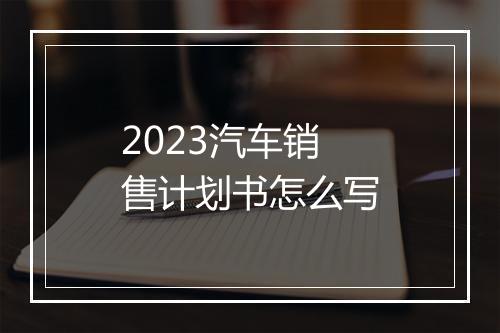 2023汽车销售计划书怎么写