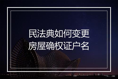 民法典如何变更房屋确权证户名