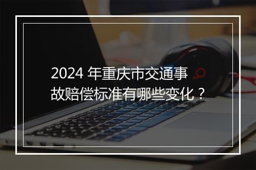 2024 年重庆市交通事故赔偿标准有哪些变化？