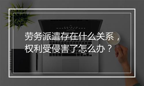 劳务派遣存在什么关系，权利受侵害了怎么办？