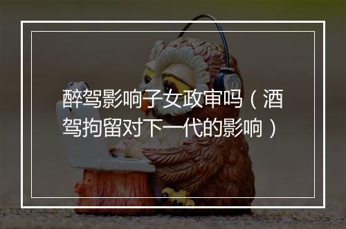 醉驾影响子女政审吗（酒驾拘留对下一代的影响）