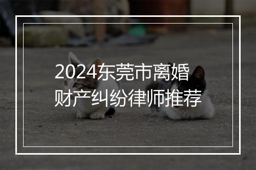 2024东莞市离婚财产纠纷律师推荐