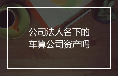 公司法人名下的车算公司资产吗