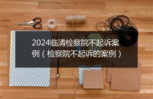 2024临清检察院不起诉案例（检察院不起诉的案例）