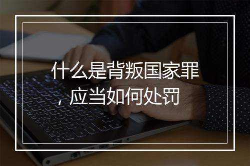 什么是背叛国家罪，应当如何处罚