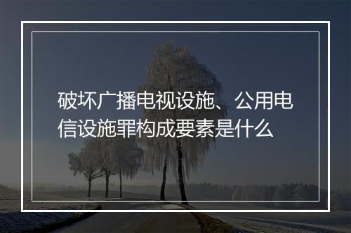 破坏广播电视设施、公用电信设施罪构成要素是什么