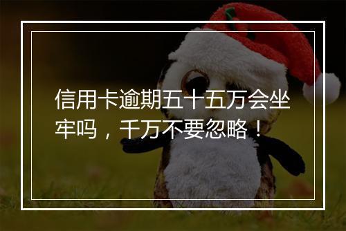 信用卡逾期五十五万会坐牢吗，千万不要忽略！