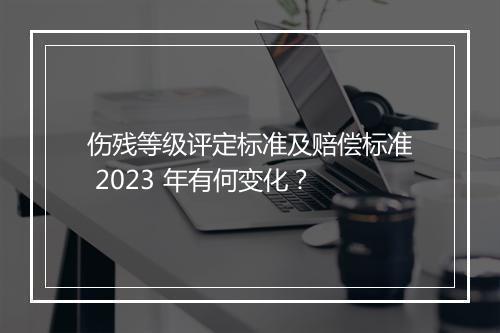 伤残等级评定标准及赔偿标准 2023 年有何变化？