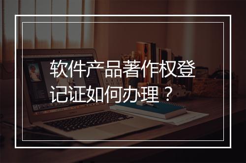 软件产品著作权登记证如何办理？